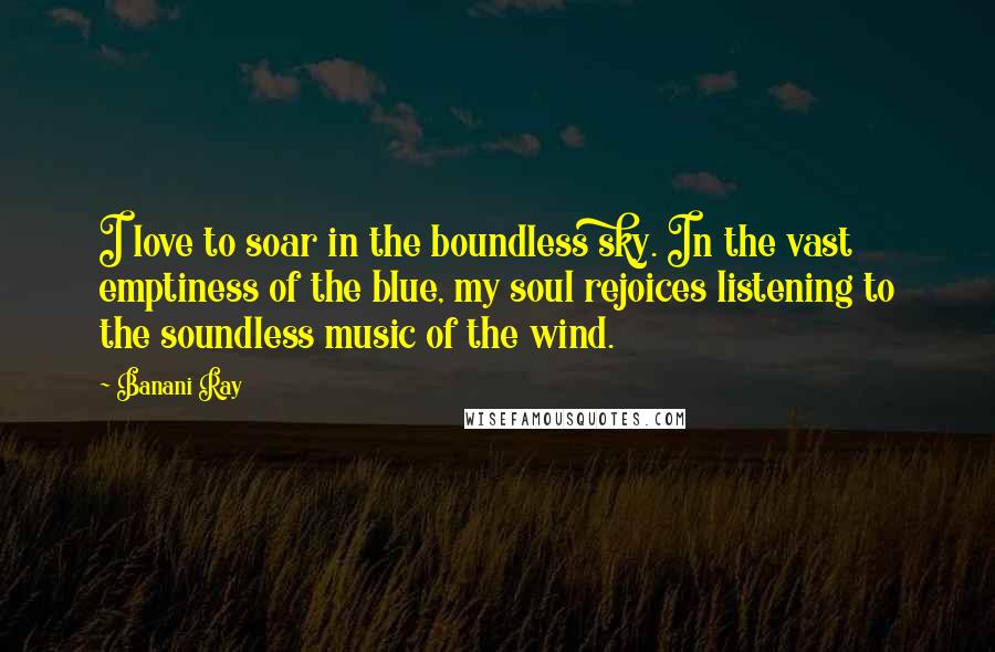 Banani Ray Quotes: I love to soar in the boundless sky. In the vast emptiness of the blue, my soul rejoices listening to the soundless music of the wind.