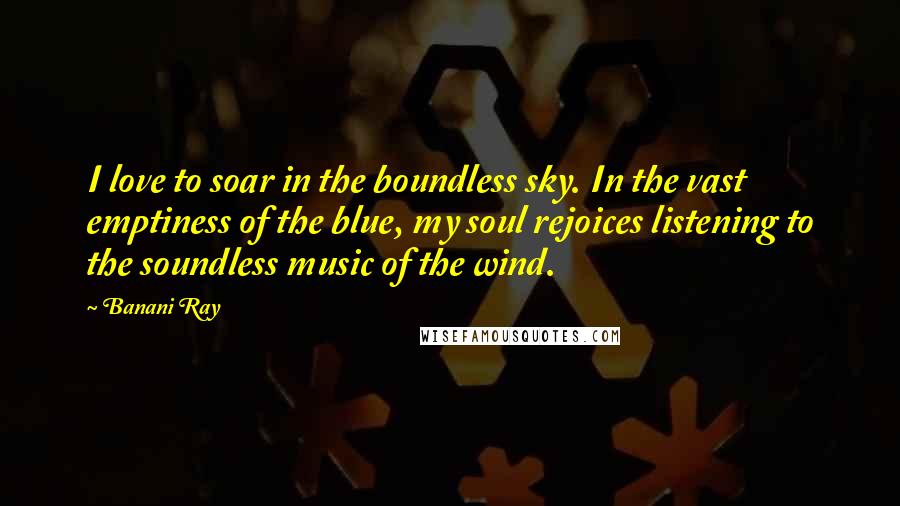 Banani Ray Quotes: I love to soar in the boundless sky. In the vast emptiness of the blue, my soul rejoices listening to the soundless music of the wind.