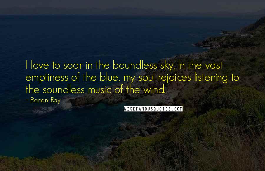 Banani Ray Quotes: I love to soar in the boundless sky. In the vast emptiness of the blue, my soul rejoices listening to the soundless music of the wind.