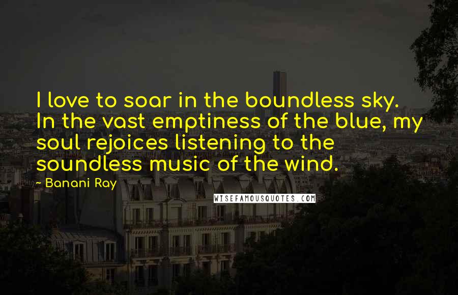 Banani Ray Quotes: I love to soar in the boundless sky. In the vast emptiness of the blue, my soul rejoices listening to the soundless music of the wind.