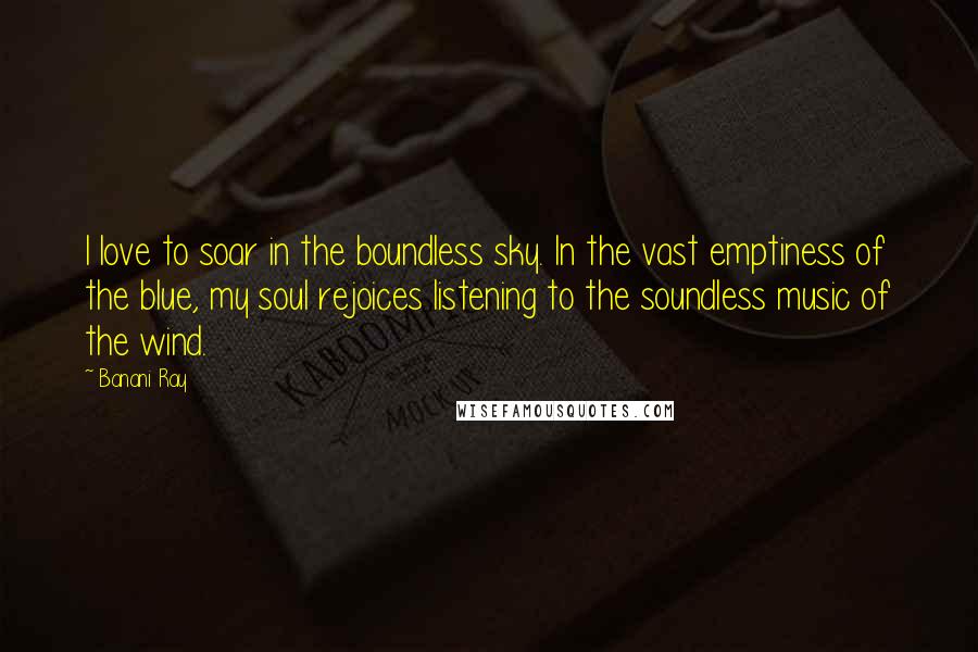 Banani Ray Quotes: I love to soar in the boundless sky. In the vast emptiness of the blue, my soul rejoices listening to the soundless music of the wind.