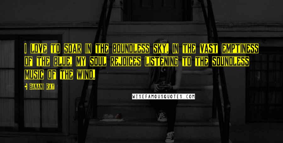 Banani Ray Quotes: I love to soar in the boundless sky. In the vast emptiness of the blue, my soul rejoices listening to the soundless music of the wind.