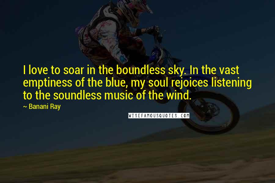 Banani Ray Quotes: I love to soar in the boundless sky. In the vast emptiness of the blue, my soul rejoices listening to the soundless music of the wind.