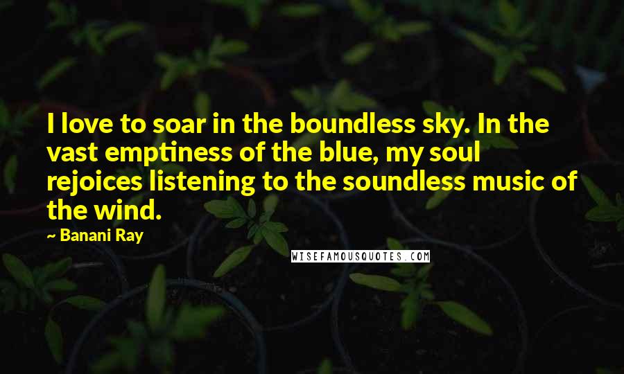 Banani Ray Quotes: I love to soar in the boundless sky. In the vast emptiness of the blue, my soul rejoices listening to the soundless music of the wind.