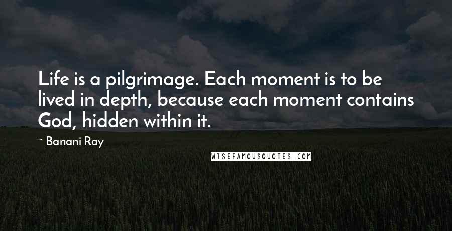 Banani Ray Quotes: Life is a pilgrimage. Each moment is to be lived in depth, because each moment contains God, hidden within it.