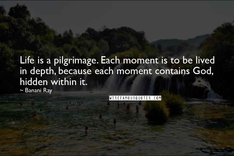 Banani Ray Quotes: Life is a pilgrimage. Each moment is to be lived in depth, because each moment contains God, hidden within it.