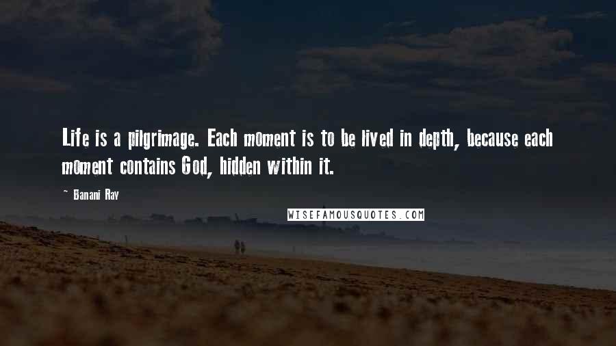 Banani Ray Quotes: Life is a pilgrimage. Each moment is to be lived in depth, because each moment contains God, hidden within it.