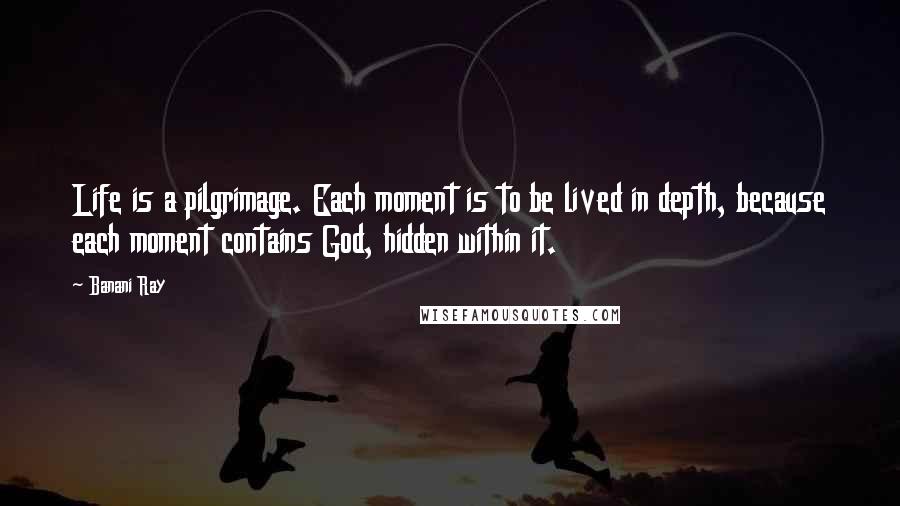 Banani Ray Quotes: Life is a pilgrimage. Each moment is to be lived in depth, because each moment contains God, hidden within it.