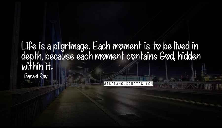 Banani Ray Quotes: Life is a pilgrimage. Each moment is to be lived in depth, because each moment contains God, hidden within it.