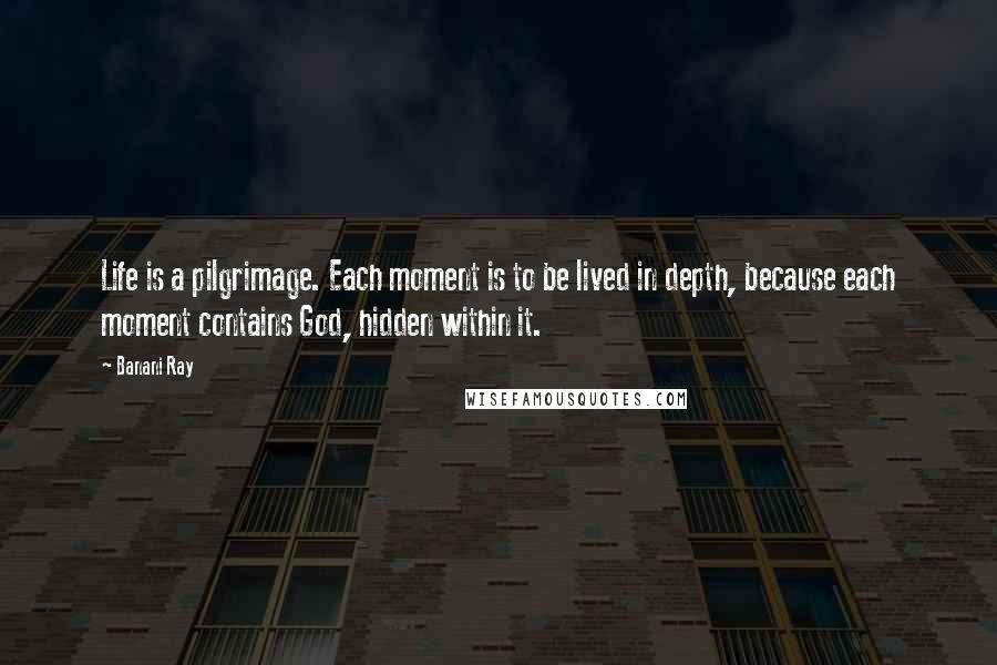 Banani Ray Quotes: Life is a pilgrimage. Each moment is to be lived in depth, because each moment contains God, hidden within it.