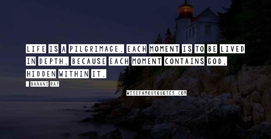 Banani Ray Quotes: Life is a pilgrimage. Each moment is to be lived in depth, because each moment contains God, hidden within it.