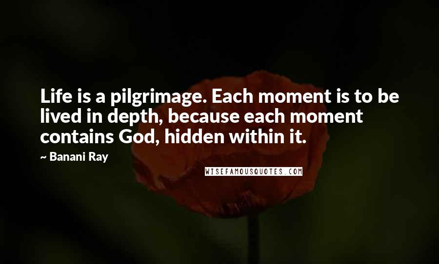 Banani Ray Quotes: Life is a pilgrimage. Each moment is to be lived in depth, because each moment contains God, hidden within it.