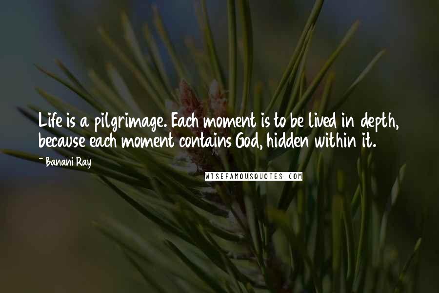 Banani Ray Quotes: Life is a pilgrimage. Each moment is to be lived in depth, because each moment contains God, hidden within it.