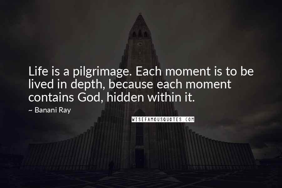 Banani Ray Quotes: Life is a pilgrimage. Each moment is to be lived in depth, because each moment contains God, hidden within it.