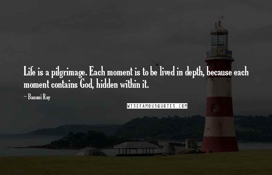 Banani Ray Quotes: Life is a pilgrimage. Each moment is to be lived in depth, because each moment contains God, hidden within it.