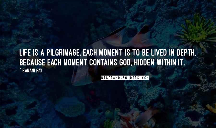Banani Ray Quotes: Life is a pilgrimage. Each moment is to be lived in depth, because each moment contains God, hidden within it.