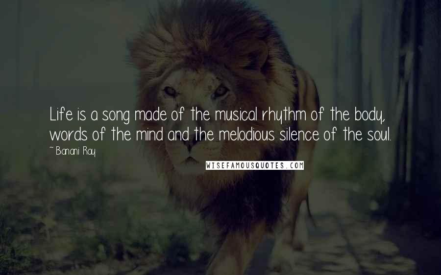 Banani Ray Quotes: Life is a song made of the musical rhythm of the body, words of the mind and the melodious silence of the soul.