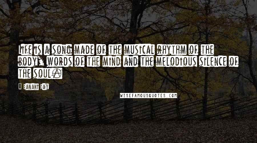 Banani Ray Quotes: Life is a song made of the musical rhythm of the body, words of the mind and the melodious silence of the soul.