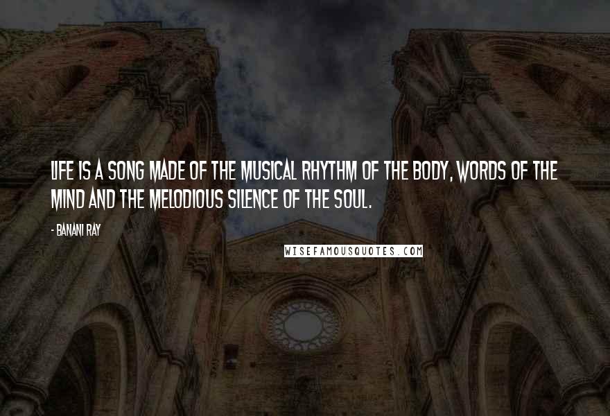 Banani Ray Quotes: Life is a song made of the musical rhythm of the body, words of the mind and the melodious silence of the soul.