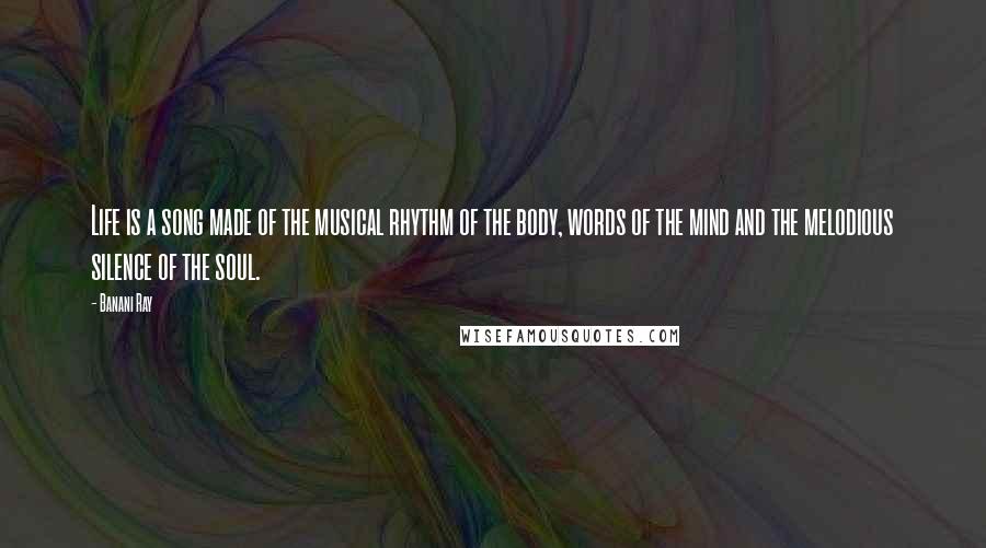 Banani Ray Quotes: Life is a song made of the musical rhythm of the body, words of the mind and the melodious silence of the soul.