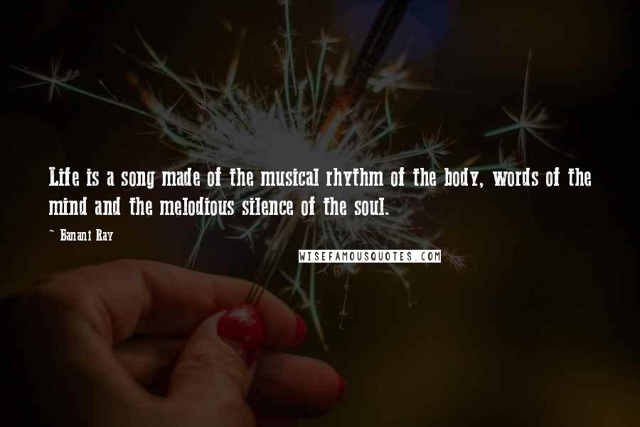 Banani Ray Quotes: Life is a song made of the musical rhythm of the body, words of the mind and the melodious silence of the soul.