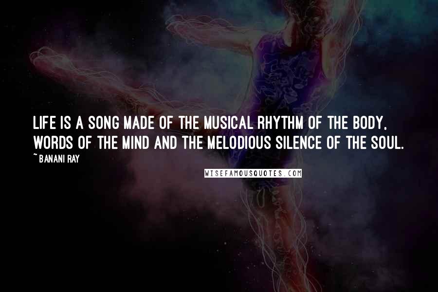 Banani Ray Quotes: Life is a song made of the musical rhythm of the body, words of the mind and the melodious silence of the soul.