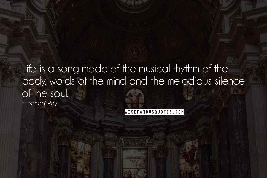 Banani Ray Quotes: Life is a song made of the musical rhythm of the body, words of the mind and the melodious silence of the soul.