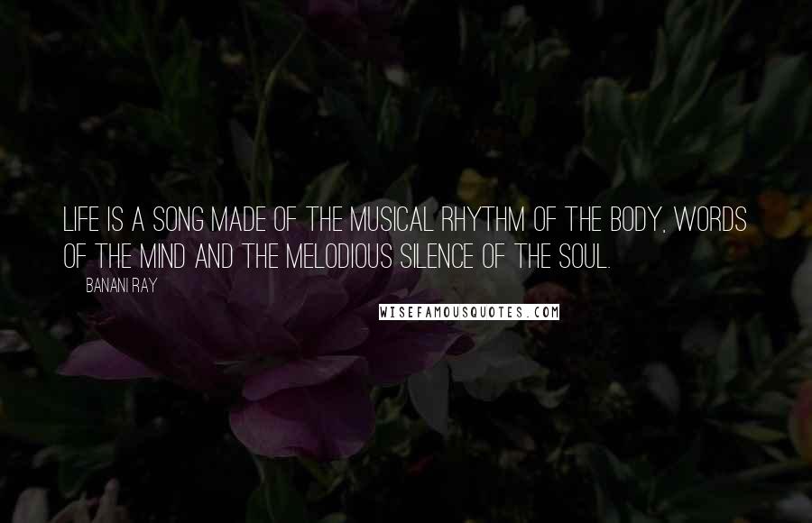 Banani Ray Quotes: Life is a song made of the musical rhythm of the body, words of the mind and the melodious silence of the soul.