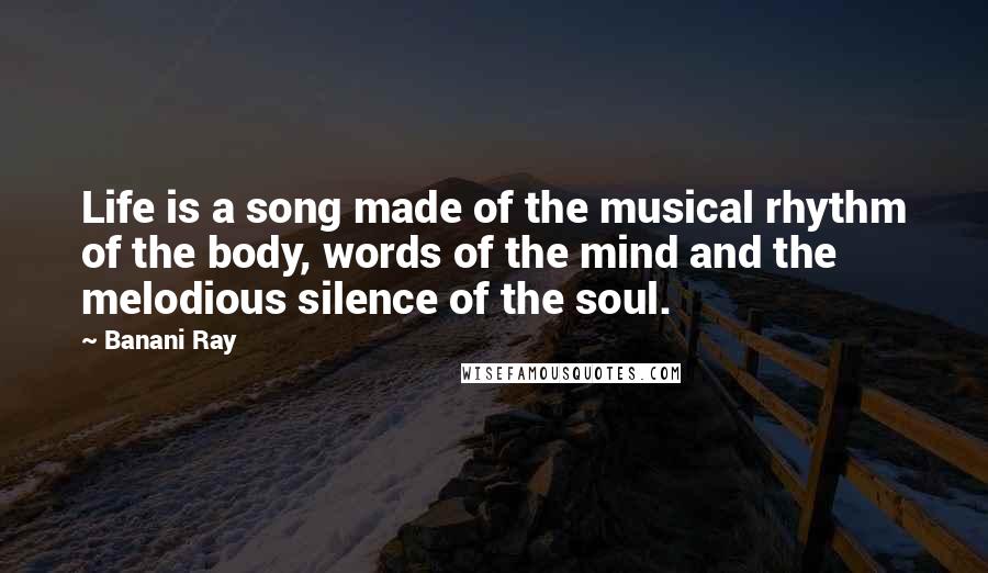 Banani Ray Quotes: Life is a song made of the musical rhythm of the body, words of the mind and the melodious silence of the soul.