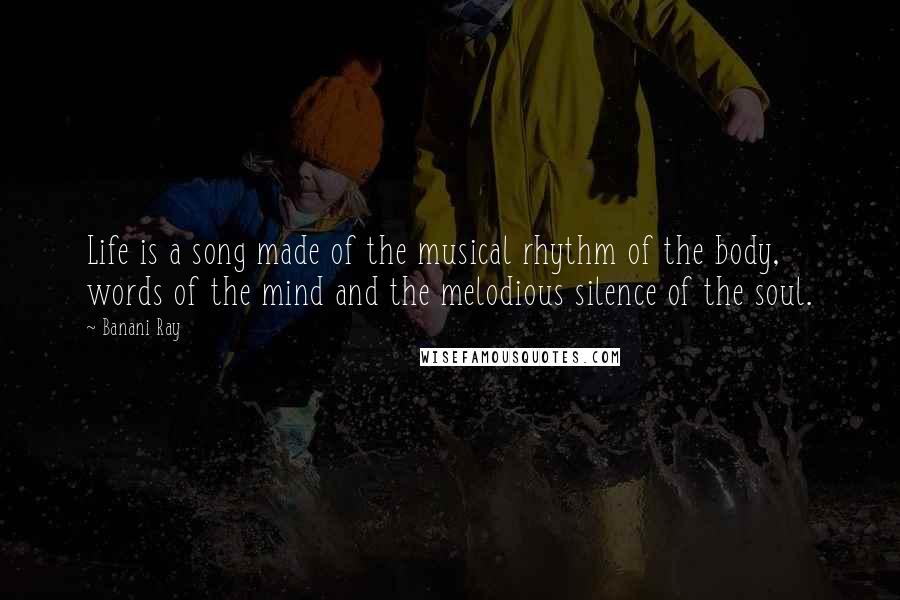 Banani Ray Quotes: Life is a song made of the musical rhythm of the body, words of the mind and the melodious silence of the soul.