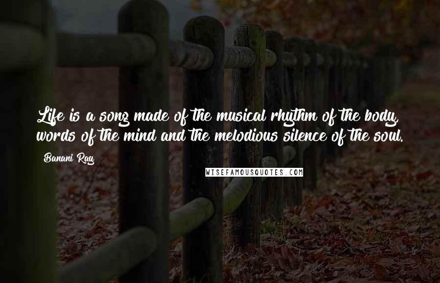 Banani Ray Quotes: Life is a song made of the musical rhythm of the body, words of the mind and the melodious silence of the soul.