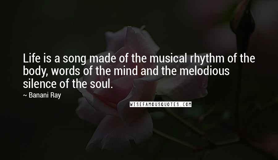 Banani Ray Quotes: Life is a song made of the musical rhythm of the body, words of the mind and the melodious silence of the soul.