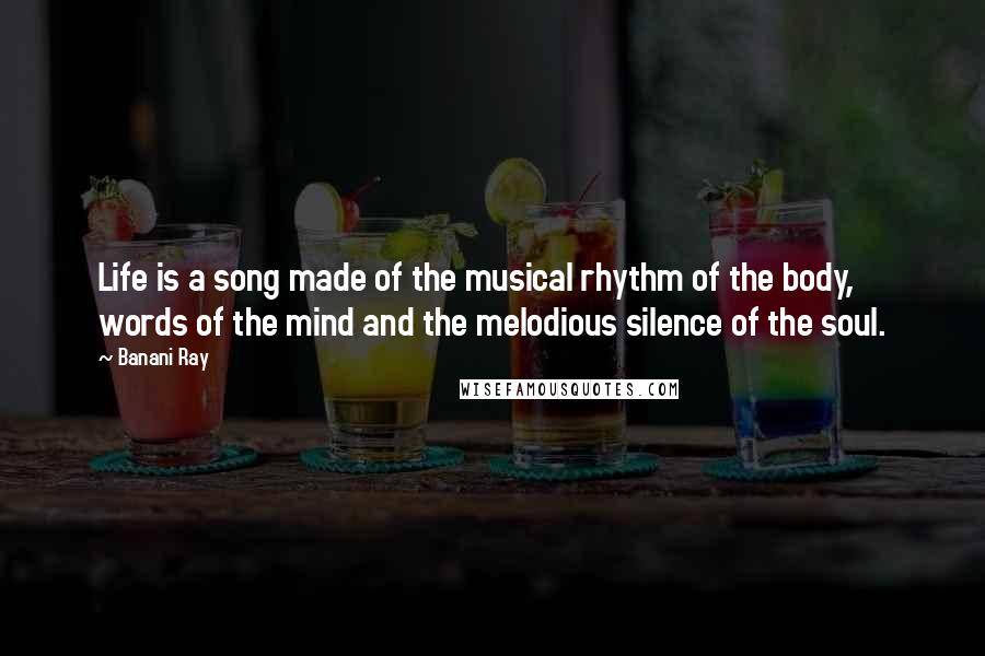 Banani Ray Quotes: Life is a song made of the musical rhythm of the body, words of the mind and the melodious silence of the soul.