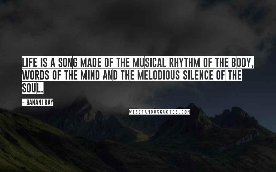 Banani Ray Quotes: Life is a song made of the musical rhythm of the body, words of the mind and the melodious silence of the soul.