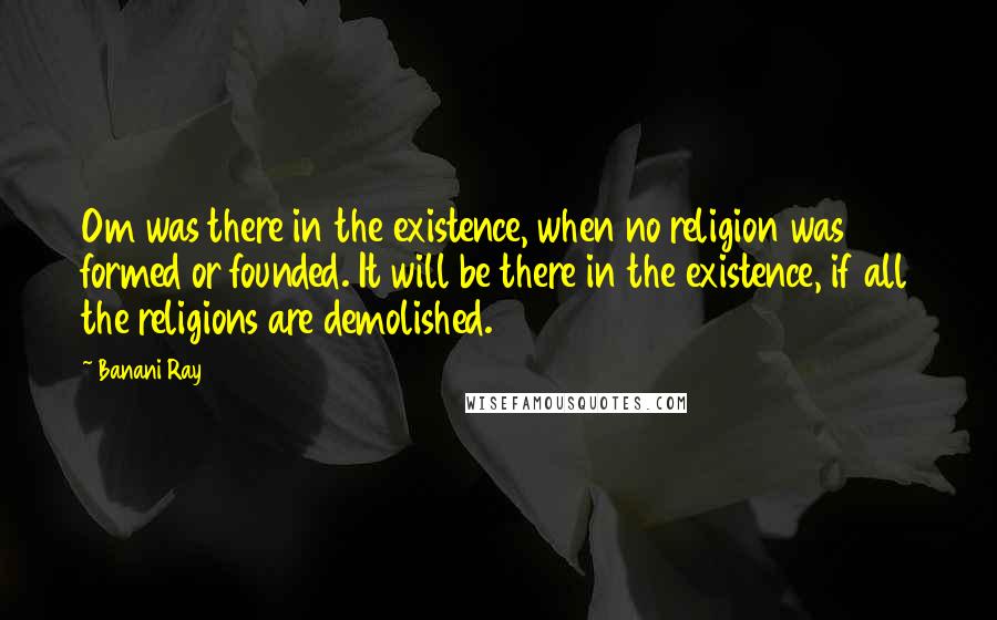 Banani Ray Quotes: Om was there in the existence, when no religion was formed or founded. It will be there in the existence, if all the religions are demolished.