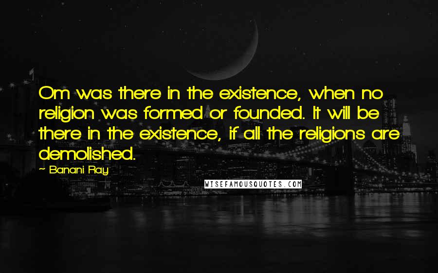 Banani Ray Quotes: Om was there in the existence, when no religion was formed or founded. It will be there in the existence, if all the religions are demolished.