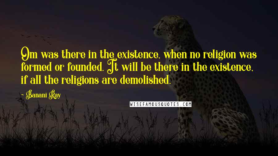 Banani Ray Quotes: Om was there in the existence, when no religion was formed or founded. It will be there in the existence, if all the religions are demolished.