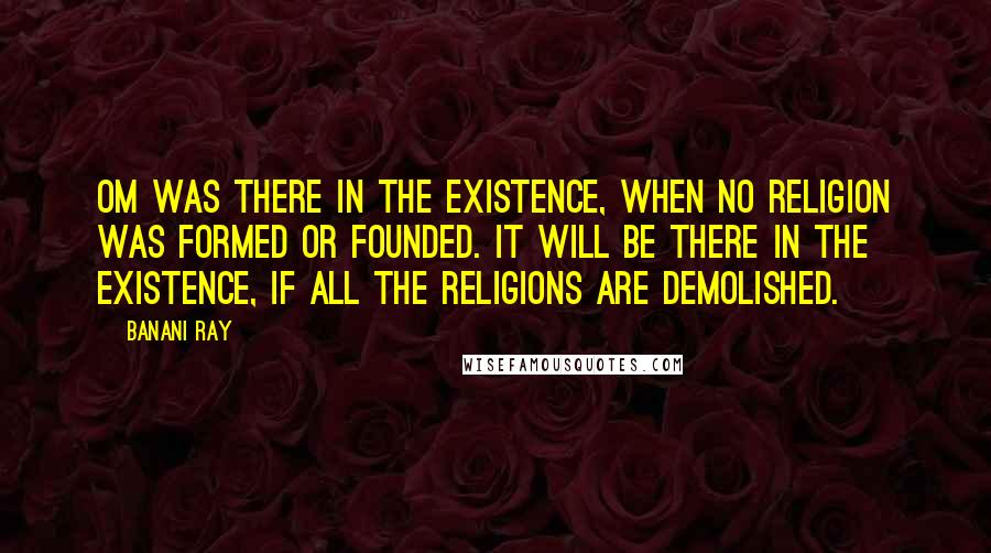 Banani Ray Quotes: Om was there in the existence, when no religion was formed or founded. It will be there in the existence, if all the religions are demolished.