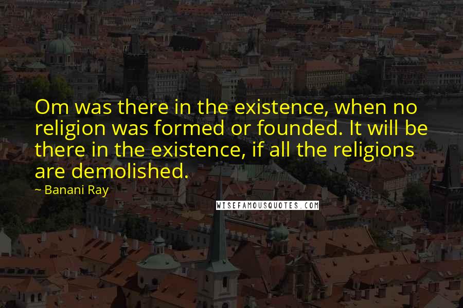 Banani Ray Quotes: Om was there in the existence, when no religion was formed or founded. It will be there in the existence, if all the religions are demolished.