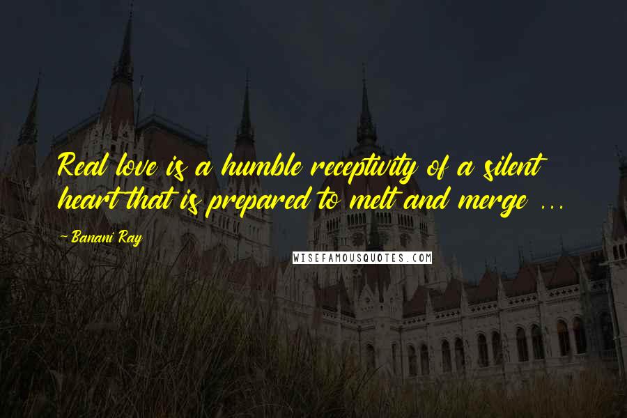 Banani Ray Quotes: Real love is a humble receptivity of a silent heart that is prepared to melt and merge ...