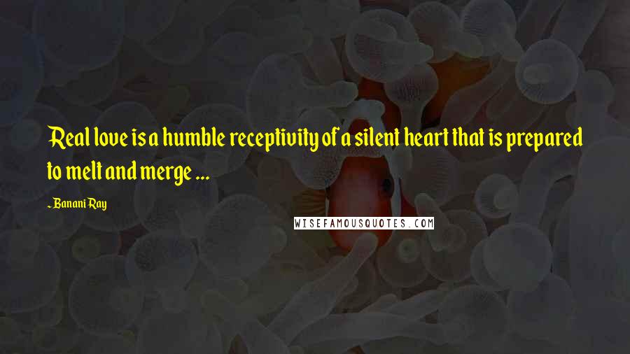 Banani Ray Quotes: Real love is a humble receptivity of a silent heart that is prepared to melt and merge ...