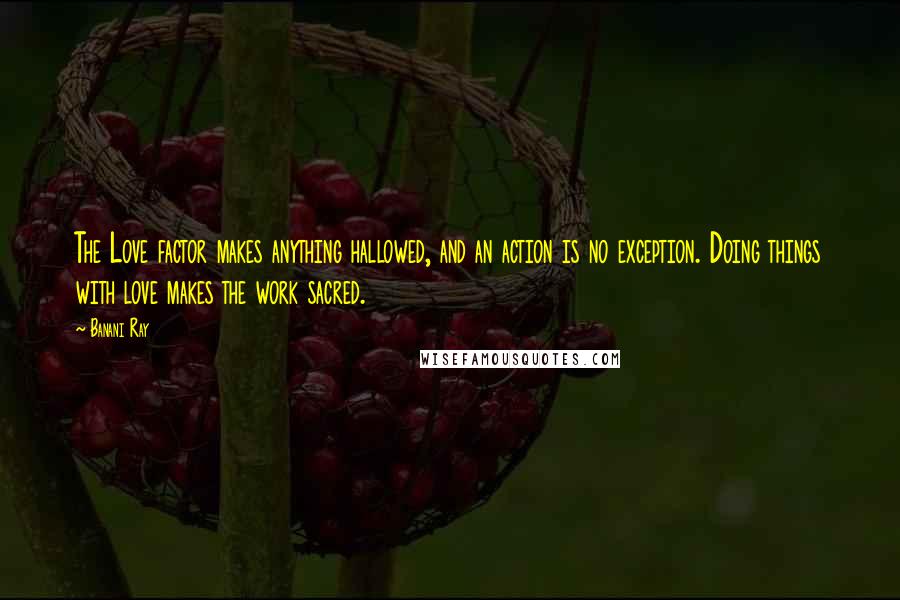 Banani Ray Quotes: The Love factor makes anything hallowed, and an action is no exception. Doing things with love makes the work sacred.