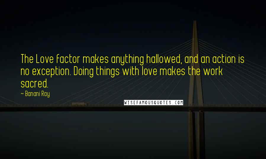 Banani Ray Quotes: The Love factor makes anything hallowed, and an action is no exception. Doing things with love makes the work sacred.