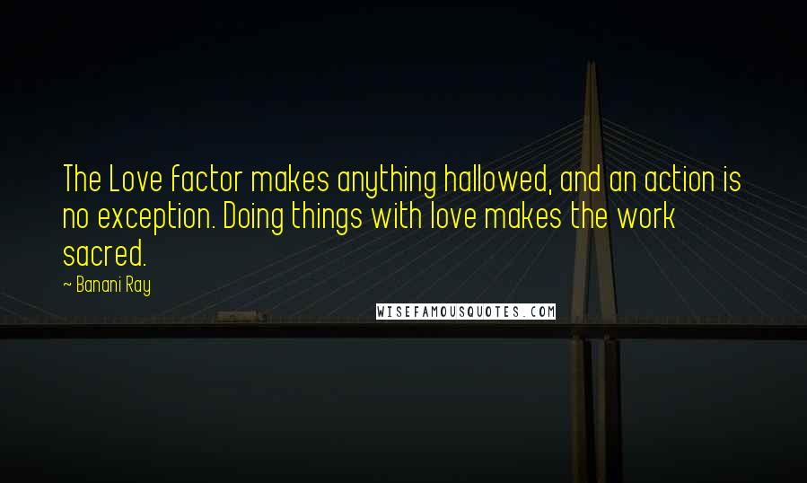 Banani Ray Quotes: The Love factor makes anything hallowed, and an action is no exception. Doing things with love makes the work sacred.