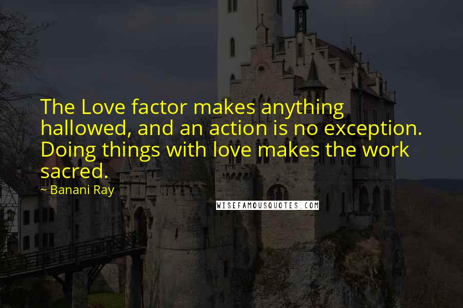 Banani Ray Quotes: The Love factor makes anything hallowed, and an action is no exception. Doing things with love makes the work sacred.