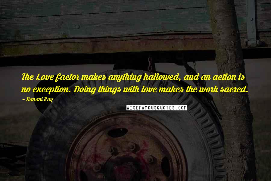 Banani Ray Quotes: The Love factor makes anything hallowed, and an action is no exception. Doing things with love makes the work sacred.