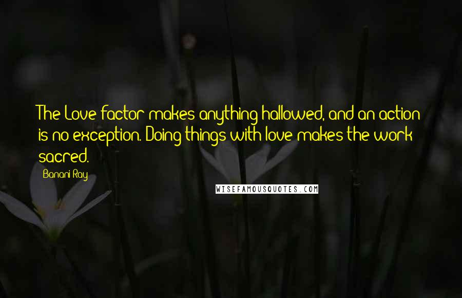 Banani Ray Quotes: The Love factor makes anything hallowed, and an action is no exception. Doing things with love makes the work sacred.