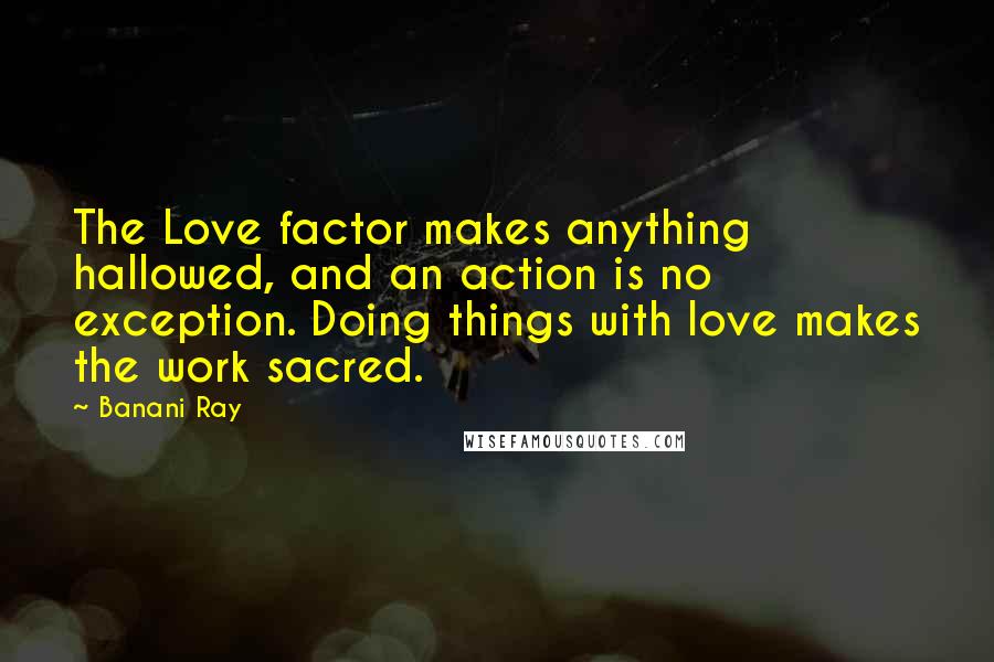 Banani Ray Quotes: The Love factor makes anything hallowed, and an action is no exception. Doing things with love makes the work sacred.