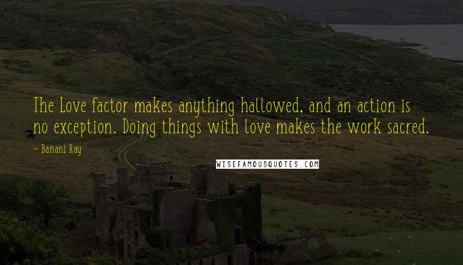 Banani Ray Quotes: The Love factor makes anything hallowed, and an action is no exception. Doing things with love makes the work sacred.