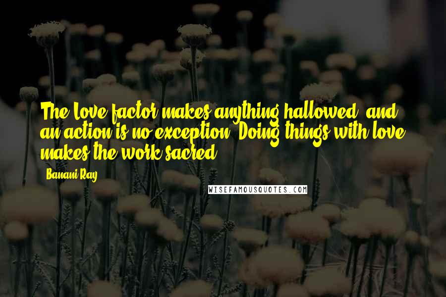 Banani Ray Quotes: The Love factor makes anything hallowed, and an action is no exception. Doing things with love makes the work sacred.